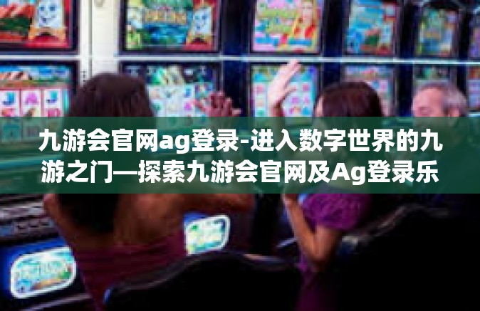 九游会官网ag登录-进入数字世界的九游之门—探索九游会官网及Ag登录乐趣-九游会官网ag登录