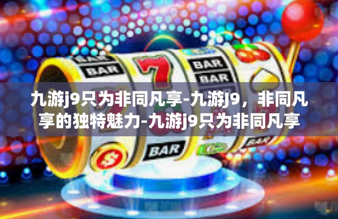 九游j9只为非同凡享-九游J9，非同凡享的独特魅力-九游j9只为非同凡享