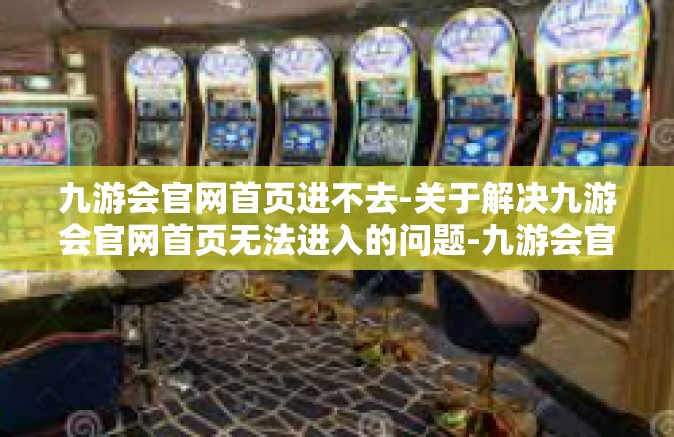 九游会官网首页进不去-关于解决九游会官网首页无法进入的问题-九游会官网首页进不去