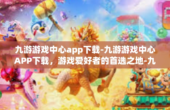 九游游戏中心app下载-九游游戏中心APP下载，游戏爱好者的首选之地-九游游戏中心app下载
