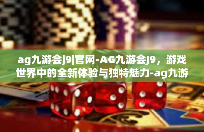 ag九游会j9|官网-AG九游会J9，游戏世界中的全新体验与独特魅力-ag九游会j9|官网