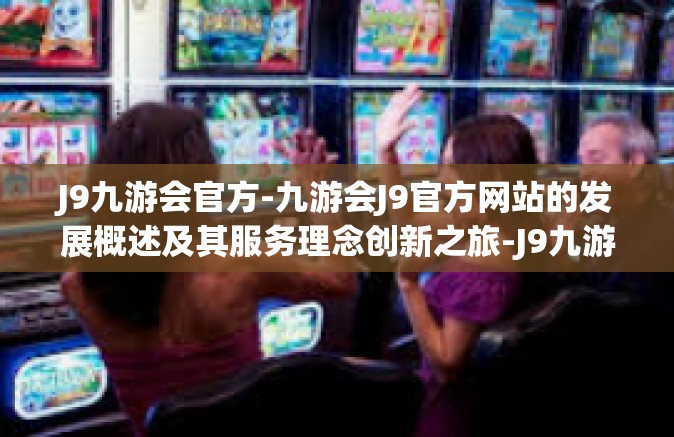 J9九游会官方-九游会J9官方网站的发展概述及其服务理念创新之旅-J9九游会官方
