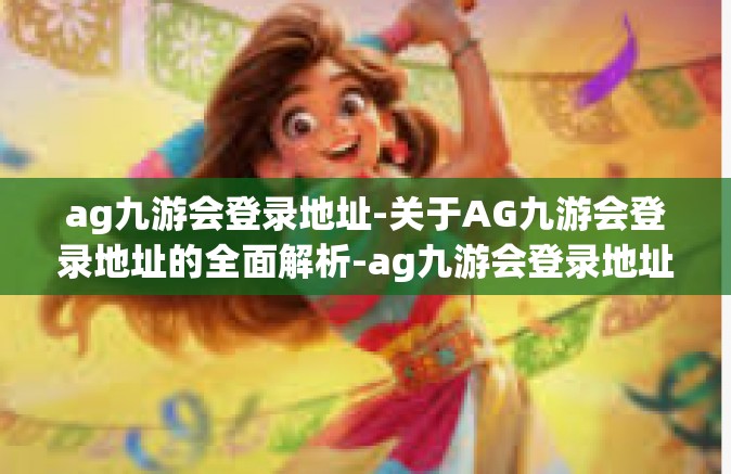 ag九游会登录地址-关于AG九游会登录地址的全面解析-ag九游会登录地址