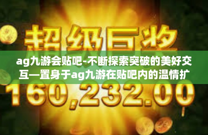 ag九游会贴吧-不断探索突破的美好交互—置身于ag九游在贴吧内的温情扩张新角落观察与优化的话题副题闲萦候选秘书圈圈热议，ag九游会贴吧的无限可能-ag九游会贴吧