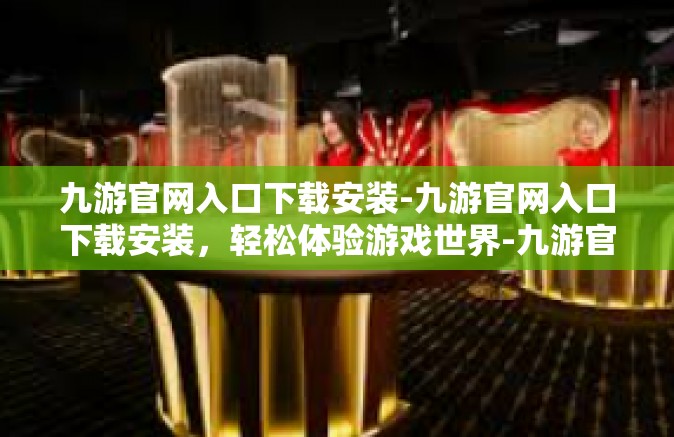 九游官网入口下载安装-九游官网入口下载安装，轻松体验游戏世界-九游官网入口下载安装