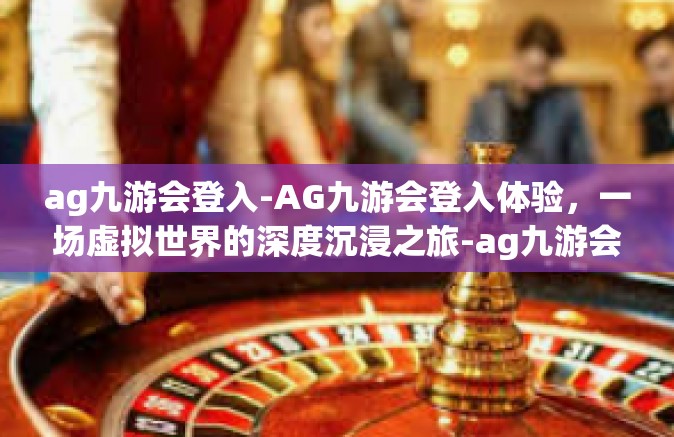 ag九游会登入-AG九游会登入体验，一场虚拟世界的深度沉浸之旅-ag九游会登入