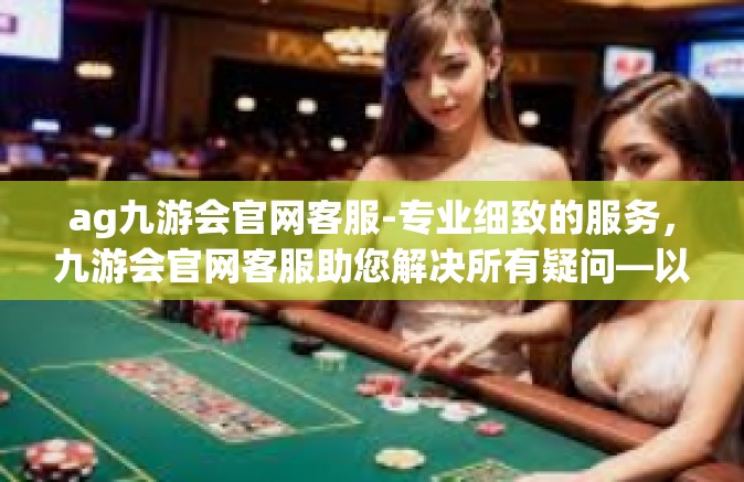 ag九游会官网客服-专业细致的服务，九游会官网客服助您解决所有疑问—以AG游戏为中心-ag九游会官网客服