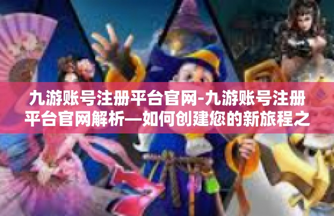九游账号注册平台官网-九游账号注册平台官网解析—如何创建您的新旅程之源？九游账号注册平台官网