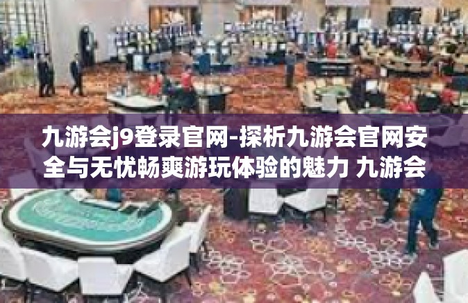 九游会j9登录官网-探析九游会官网安全与无忧畅爽游玩体验的魅力 九游会j9登录官网全新指南-九游会j9登录官网