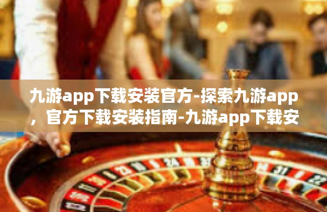 九游app下载安装官方-探索九游app，官方下载安装指南-九游app下载安装官方