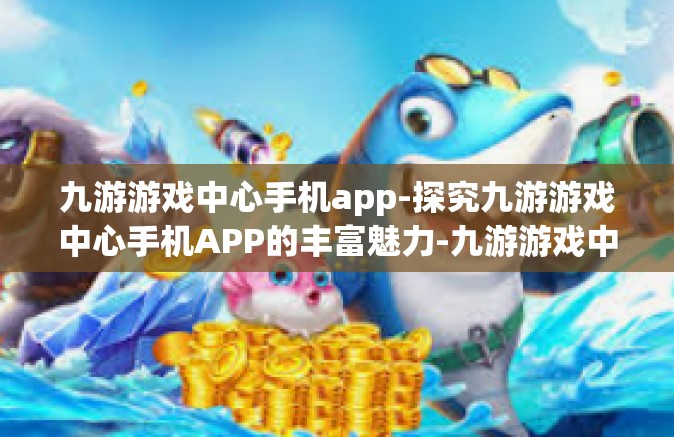 九游游戏中心手机app-探究九游游戏中心手机APP的丰富魅力-九游游戏中心手机app