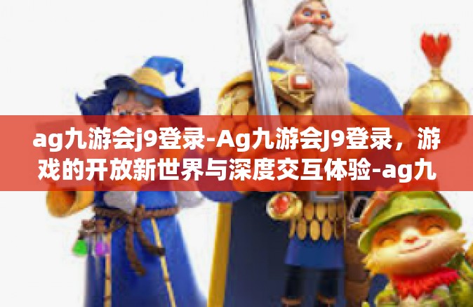 ag九游会j9登录-Ag九游会J9登录，游戏的开放新世界与深度交互体验-ag九游会j9登录