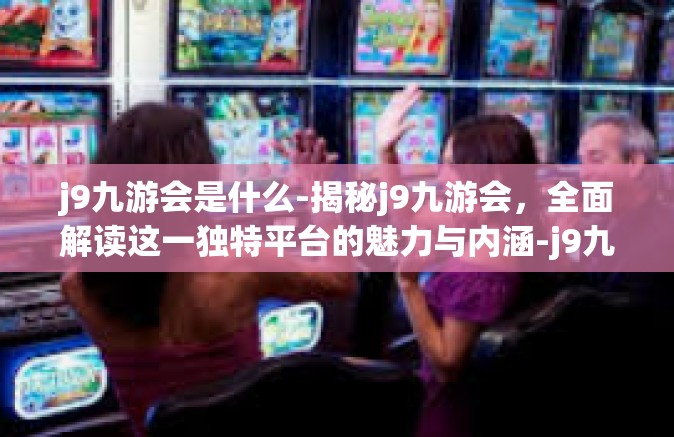 j9九游会是什么-揭秘j9九游会，全面解读这一独特平台的魅力与内涵-j9九游会是什么
