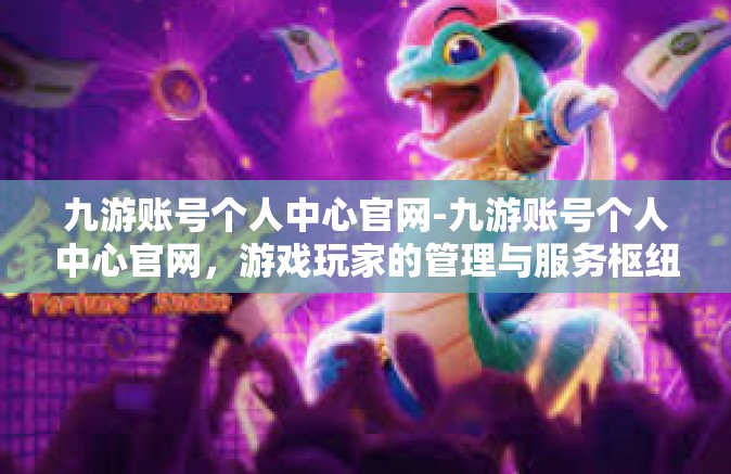 九游账号个人中心官网-九游账号个人中心官网，游戏玩家的管理与服务枢纽-九游账号个人中心官网