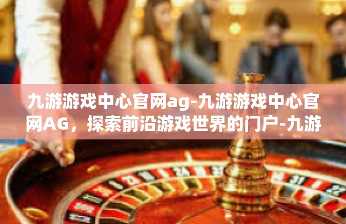 九游游戏中心官网ag-九游游戏中心官网AG，探索前沿游戏世界的门户-九游游戏中心官网ag